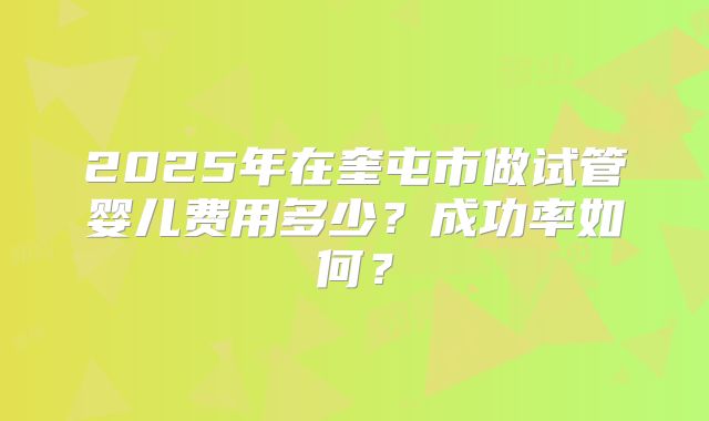 2025年在奎屯市做试管婴儿费用多少？成功率如何？