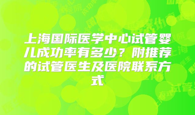 上海国际医学中心试管婴儿成功率有多少？附推荐的试管医生及医院联系方式