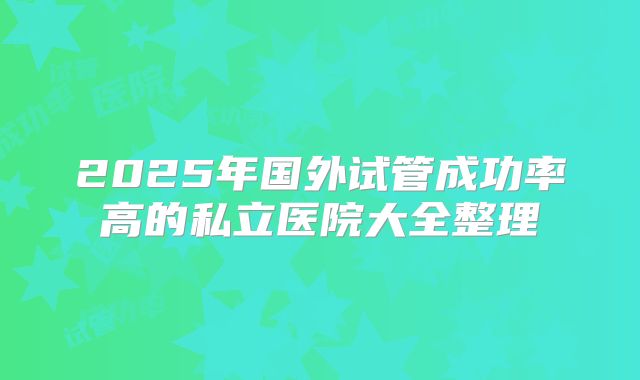 2025年国外试管成功率高的私立医院大全整理