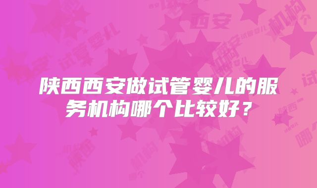 陕西西安做试管婴儿的服务机构哪个比较好？
