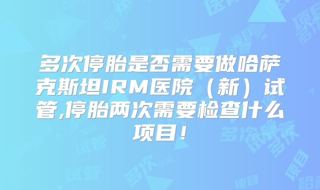 多次停胎是否需要做哈萨克斯坦IRM医院(新)试管,停胎两次需要检查什么项目!
