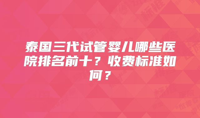 泰国三代试管婴儿哪些医院排名前十？收费标准如何？