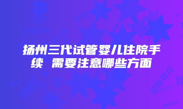 扬州三代试管婴儿住院手续 需要注意哪些方面