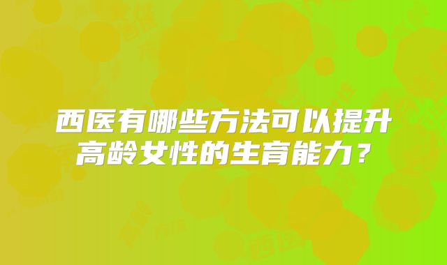 西医有哪些方法可以提升高龄女性的生育能力？
