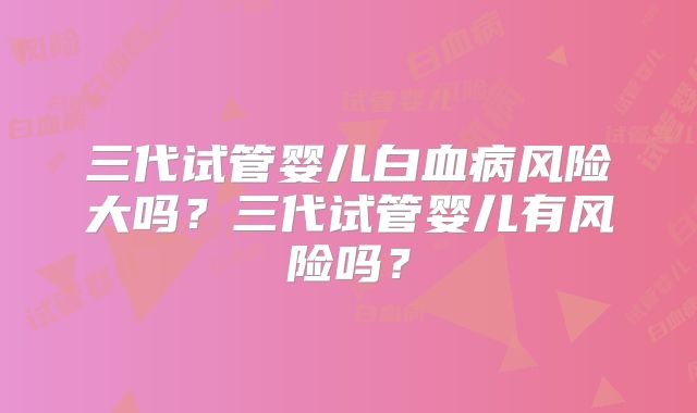 三代试管婴儿白血病风险大吗?三代试管婴儿有风险吗?