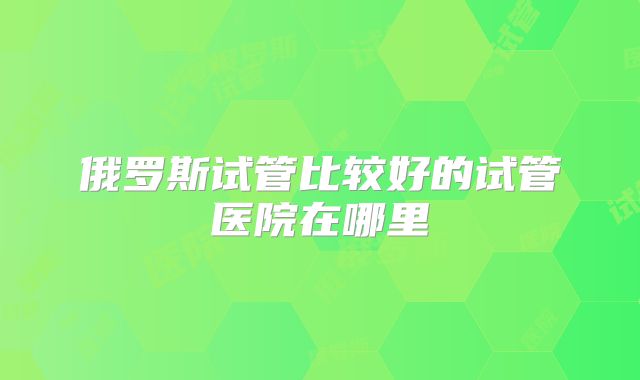 俄罗斯试管比较好的试管医院在哪里