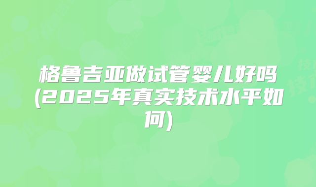 格鲁吉亚做试管婴儿好吗(2025年真实技术水平如何)