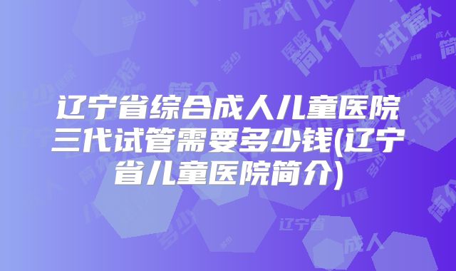 辽宁省综合成人儿童医院三代试管需要多少钱(辽宁省儿童医院简介)