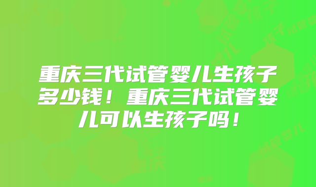 重庆三代试管婴儿生孩子多少钱!重庆三代试管婴儿可以生孩子吗!