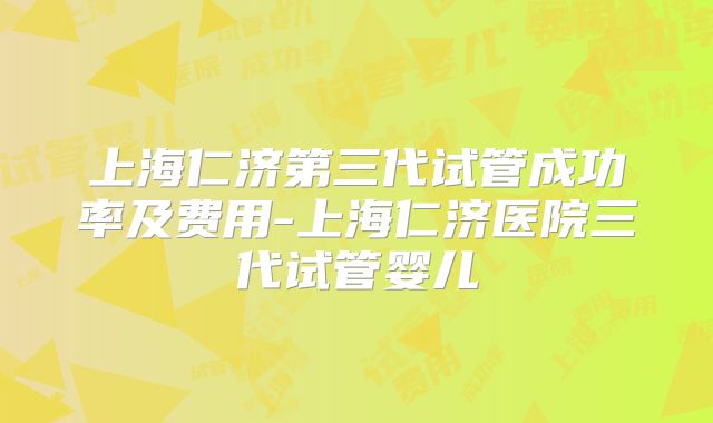 上海仁济第三代试管成功率及费用-上海仁济医院三代试管婴儿
