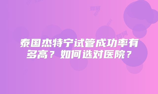 泰国杰特宁试管成功率有多高？如何选对医院？