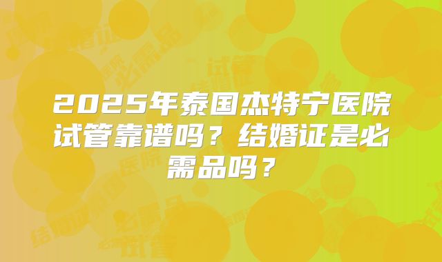 2025年泰国杰特宁医院试管靠谱吗？结婚证是必需品吗？