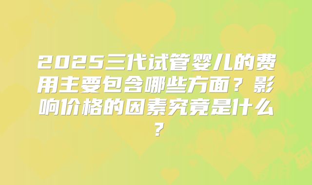 2025三代试管婴儿的费用主要包含哪些方面？影响价格的因素究竟是什么？