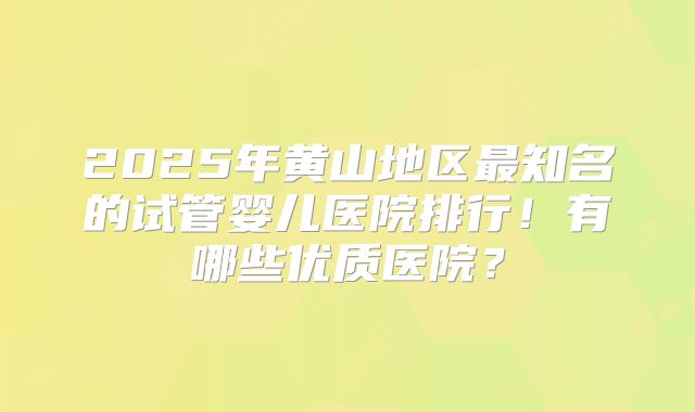 2025年黄山地区最知名的试管婴儿医院排行！有哪些优质医院？