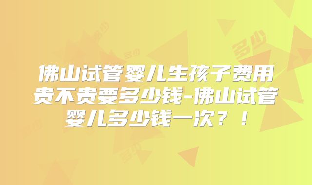 佛山试管婴儿生孩子费用贵不贵要多少钱-佛山试管婴儿多少钱一次？！