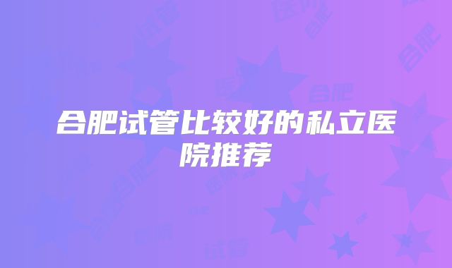 合肥试管比较好的私立医院推荐