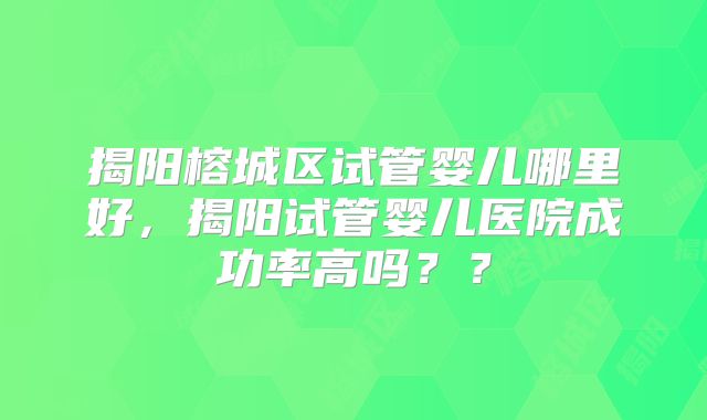 揭阳榕城区试管婴儿哪里好,揭阳试管婴儿医院成功率高吗??