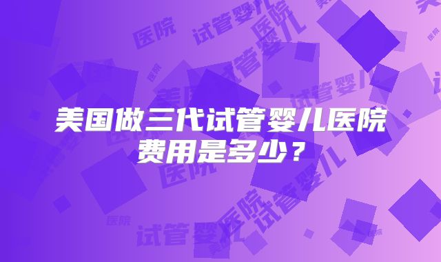 美国做三代试管婴儿医院费用是多少？