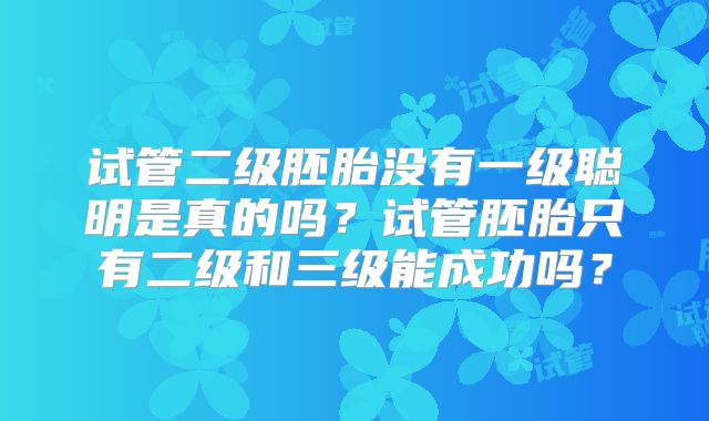 试管二级胚胎没有一级聪明是真的吗?试管胚胎只有二级和三级能成功吗?