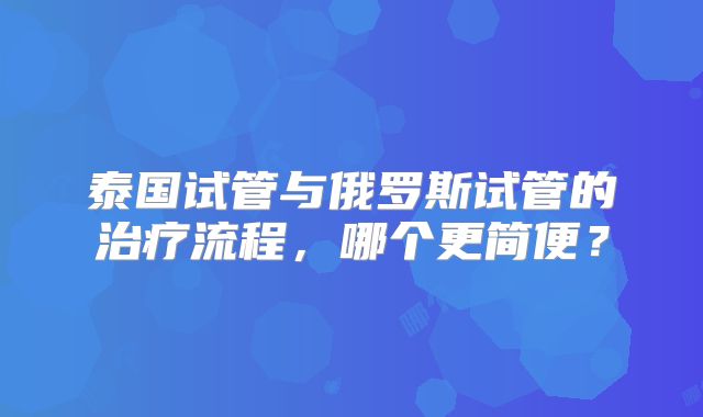泰国试管与俄罗斯试管的治疗流程,哪个更简便?