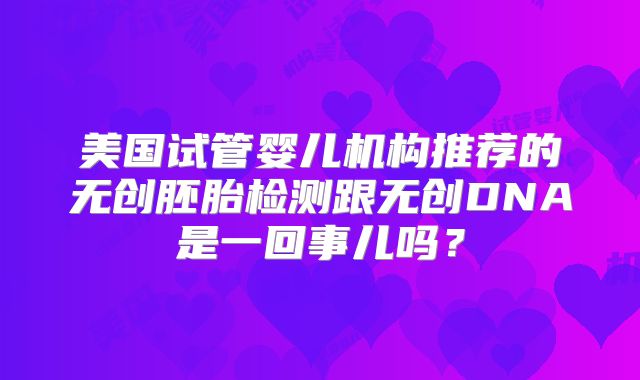 美国试管婴儿机构推荐的无创胚胎检测跟无创DNA是一回事儿吗？