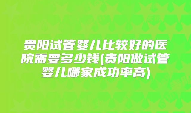 贵阳试管婴儿比较好的医院需要多少钱(贵阳做试管婴儿哪家成功率高)