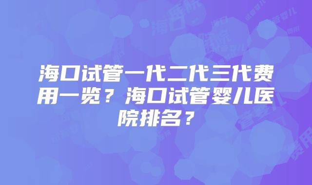 海口试管一代二代三代费用一览？海口试管婴儿医院排名？