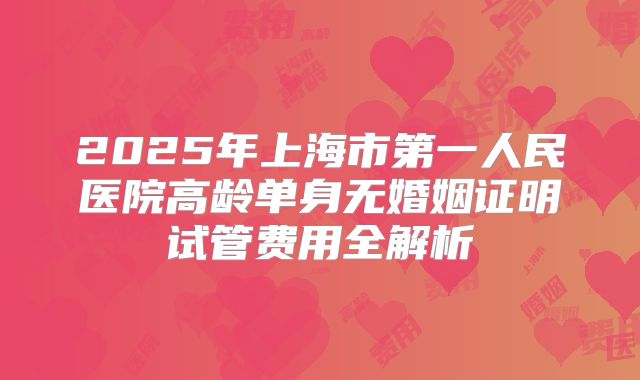 2025年上海市第一人民医院高龄单身无婚姻证明试管费用全解析