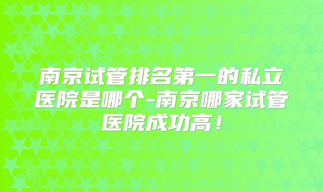 南京试管排名第一的私立医院是哪个-南京哪家试管医院成功高！