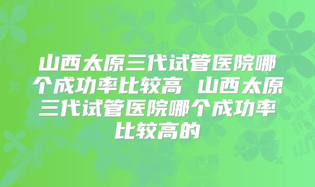 山西太原三代试管医院哪个成功率比较高 山西太原三代试管医院哪个成功率比较高的