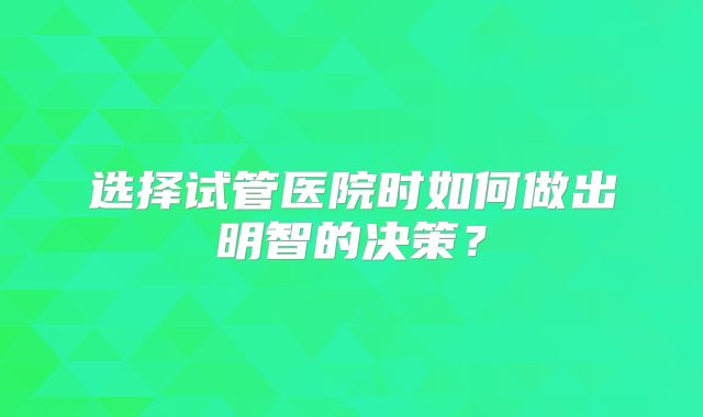 选择试管医院时如何做出明智的决策？