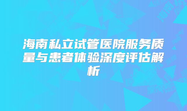 海南私立试管医院服务质量与患者体验深度评估解析