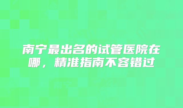 南宁最出名的试管医院在哪,精准指南不容错过