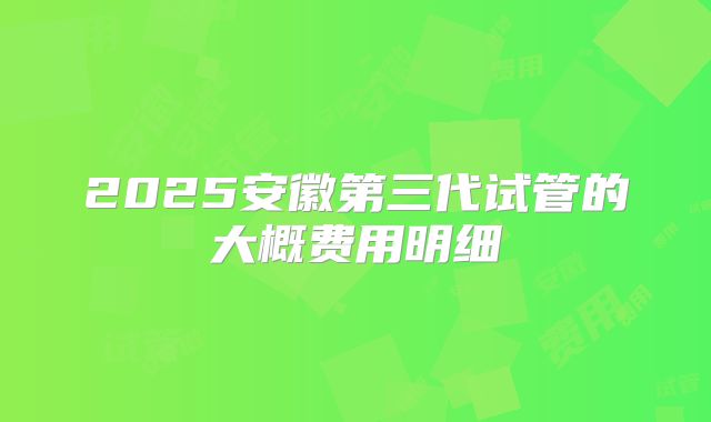 2025安徽第三代试管的大概费用明细