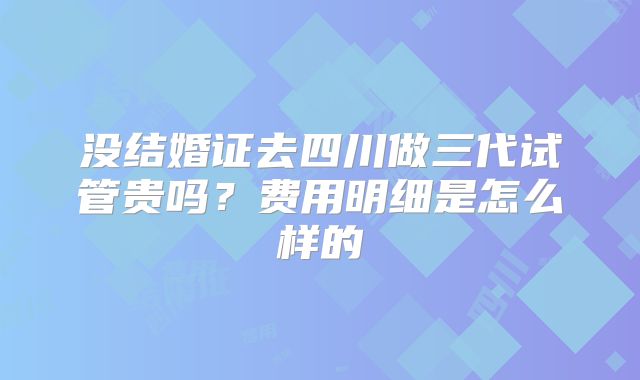 没结婚证去四川做三代试管贵吗？费用明细是怎么样的
