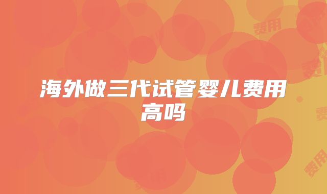 海外做三代试管婴儿费用高吗