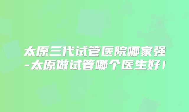 太原三代试管医院哪家强-太原做试管哪个医生好!
