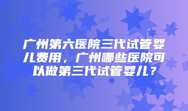 广州第六医院三代试管婴儿费用,广州哪些医院可以做第三代试管婴儿?
