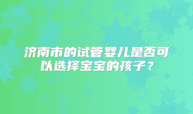 济南市的试管婴儿是否可以选择宝宝的孩子?