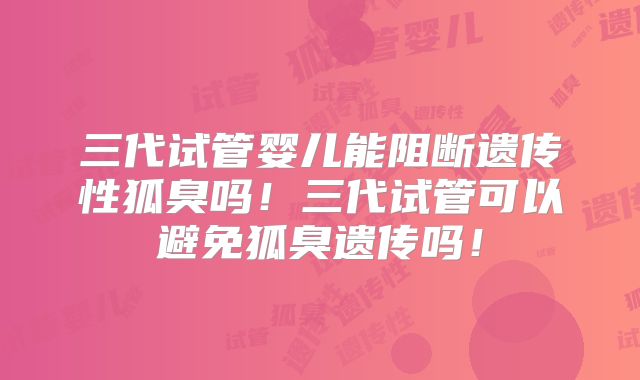 三代试管婴儿能阻断遗传性狐臭吗!三代试管可以避免狐臭遗传吗!