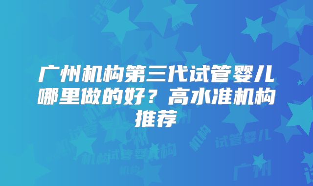 广州机构第三代试管婴儿哪里做的好？高水准机构推荐