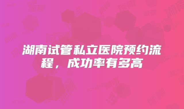湖南试管私立医院预约流程，成功率有多高