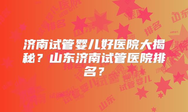 济南试管婴儿好医院大揭秘？山东济南试管医院排名？