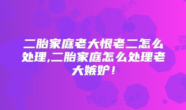 二胎家庭老大恨老二怎么处理,二胎家庭怎么处理老大嫉妒！