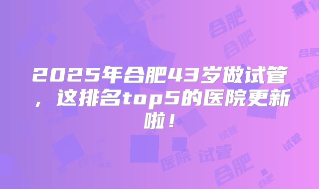 2025年合肥43岁做试管，这排名top5的医院更新啦！