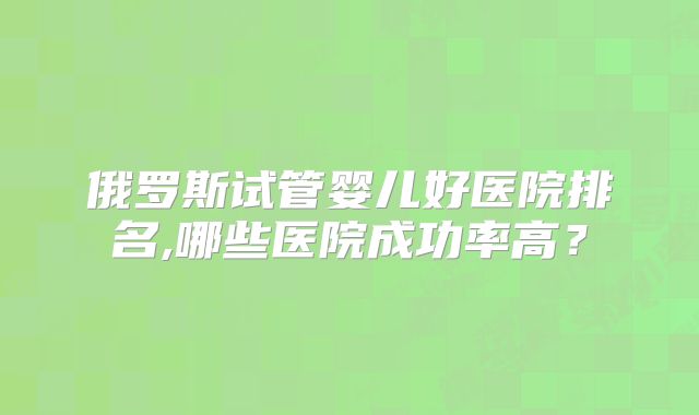 俄罗斯试管婴儿好医院排名,哪些医院成功率高？
