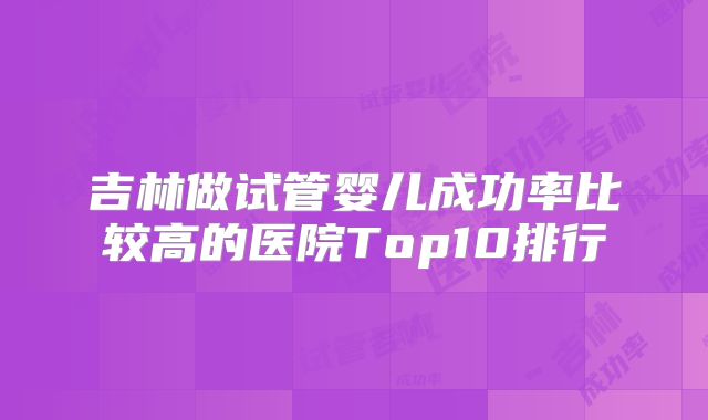 吉林做试管婴儿成功率比较高的医院Top10排行