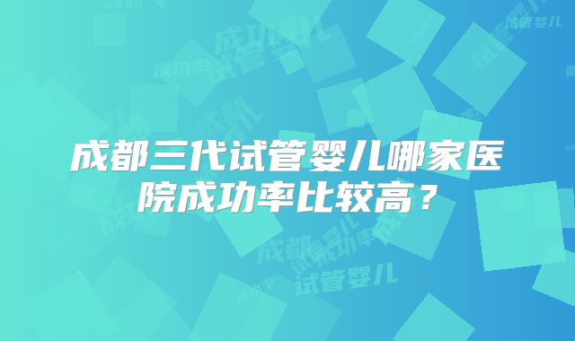 成都三代试管婴儿哪家医院成功率比较高？