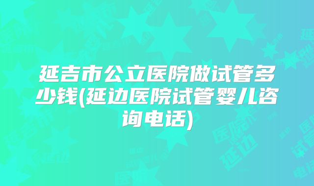 延吉市公立医院做试管多少钱(延边医院试管婴儿咨询电话)