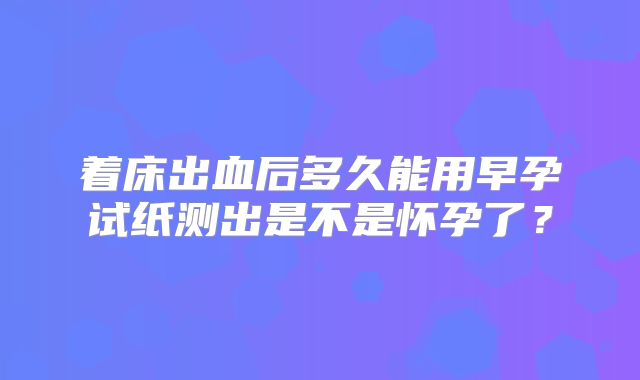 着床出血后多久能用早孕试纸测出是不是怀孕了？